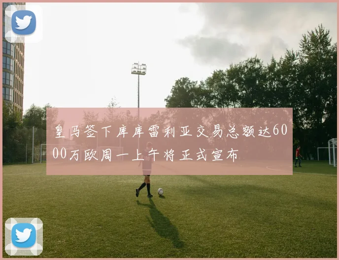 皇马签下库库雷利亚交易总额达6000万欧周一上午将正式宣布