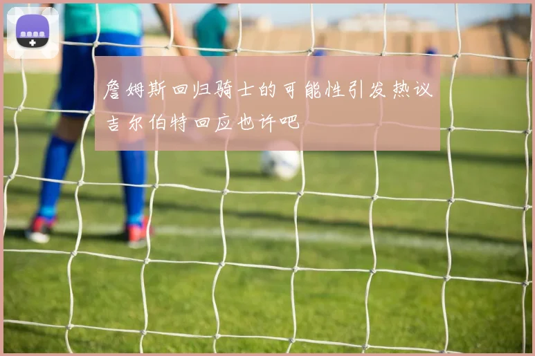 詹姆斯回归骑士的可能性引发热议吉尔伯特回应也许吧