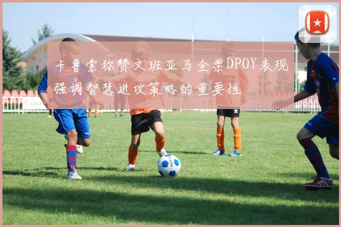 卡鲁索称赞文班亚马全票DPOY表现强调智慧进攻策略的重要性