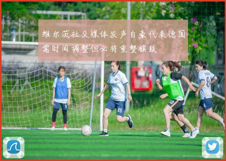 维尔茨社交媒体发声自豪代表德国需时间调整但必将重整旗鼓