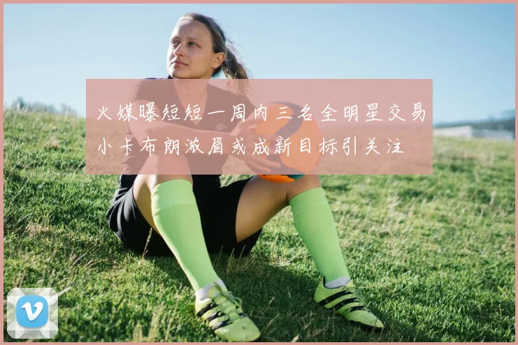 火媒曝短短一周内三名全明星交易小卡布朗浓眉或成新目标引关注