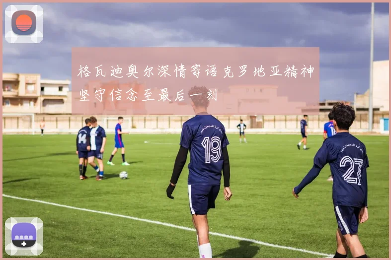 格瓦迪奥尔深情寄语克罗地亚精神坚守信念至最后一刻