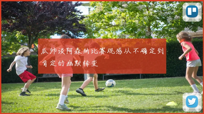 瓜帅谈阿森纳比赛观感从不确定到肯定的幽默转变