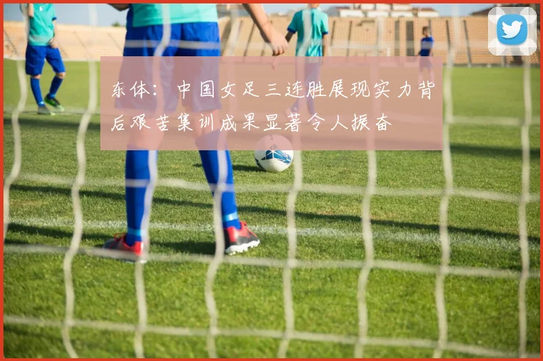 东体：中国女足三连胜展现实力背后艰苦集训成果显著令人振奋