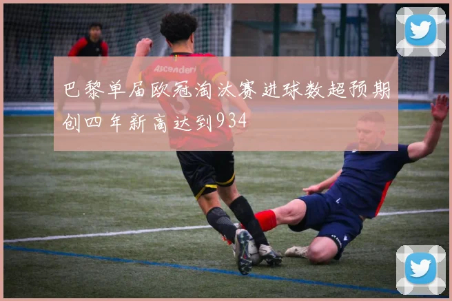 巴黎单届欧冠淘汰赛进球数超预期创四年新高达到934