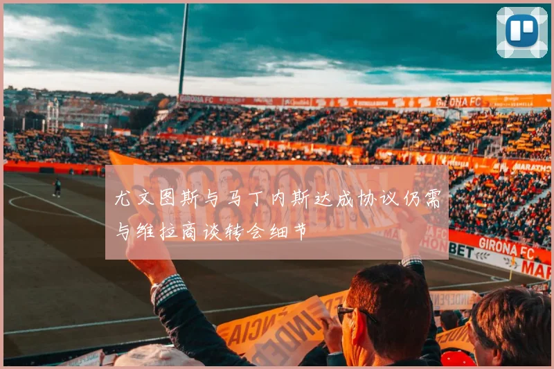 尤文图斯与马丁内斯达成协议仍需与维拉商谈转会细节