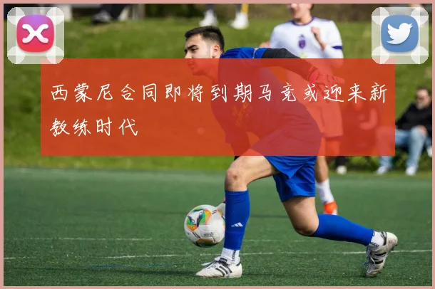 西蒙尼合同即将到期马竞或迎来新教练时代