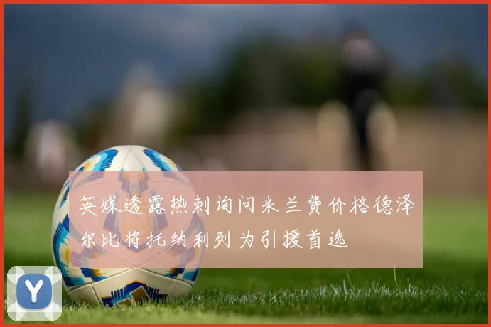 英媒透露热刺询问米兰费价格德泽尔比将托纳利列为引援首选