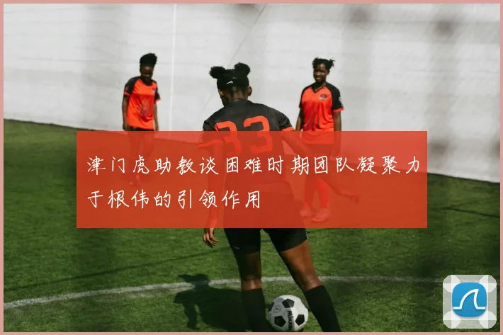 津门虎助教谈困难时期团队凝聚力于根伟的引领作用