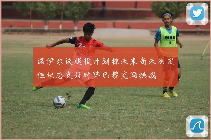 诺伊尔谈退役计划称未来尚未决定但状态良好对阵巴黎充满挑战