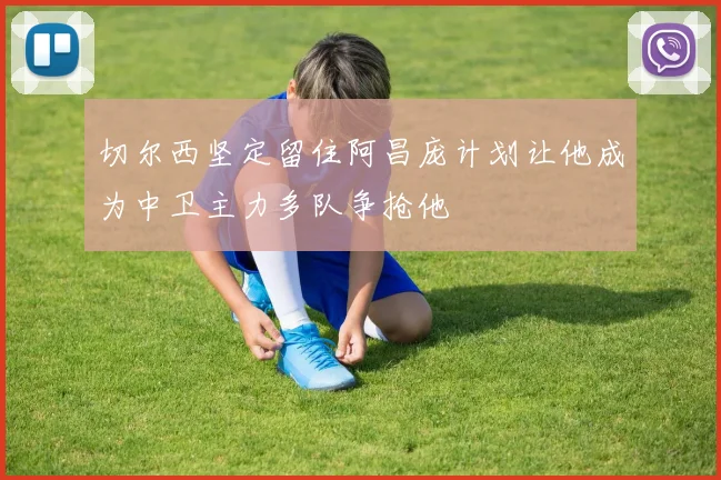 切尔西坚定留住阿昌庞计划让他成为中卫主力多队争抢他
