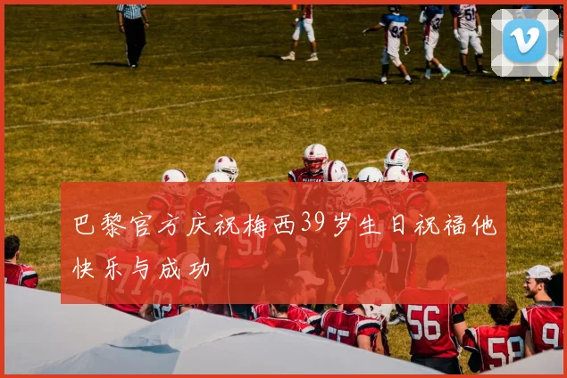 巴黎官方庆祝梅西39岁生日祝福他快乐与成功