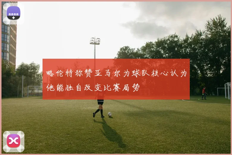 略伦特称赞亚马尔为球队核心认为他能独自改变比赛局势