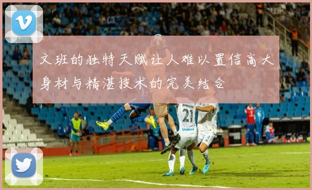 文班的独特天赋让人难以置信高大身材与精湛技术的完美结合