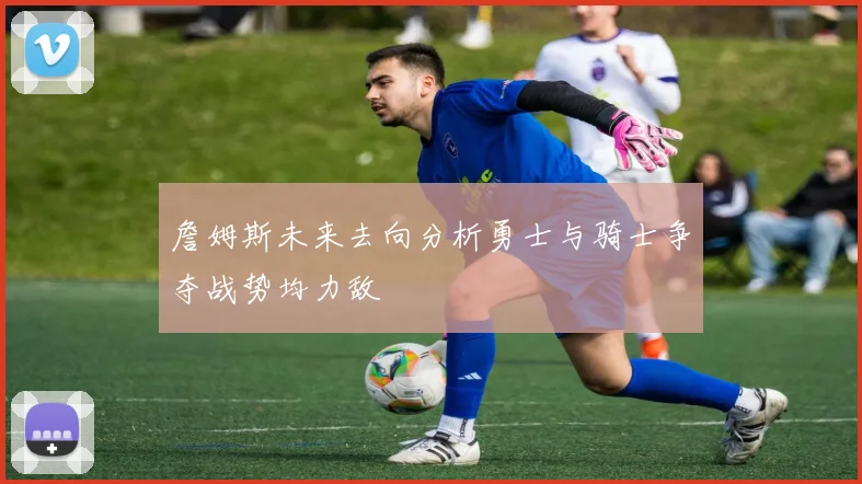 詹姆斯未来去向分析勇士与骑士争夺战势均力敌