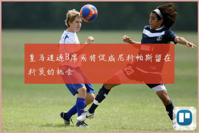 皇马追逐B席或将促成尼科帕斯留在科莫的机会