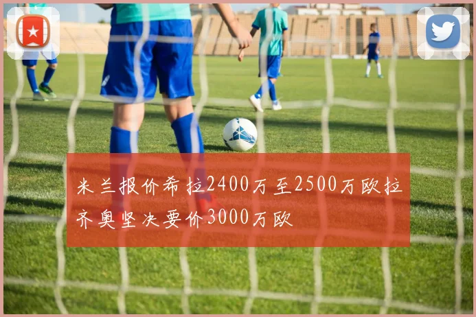米兰报价希拉2400万至2500万欧拉齐奥坚决要价3000万欧