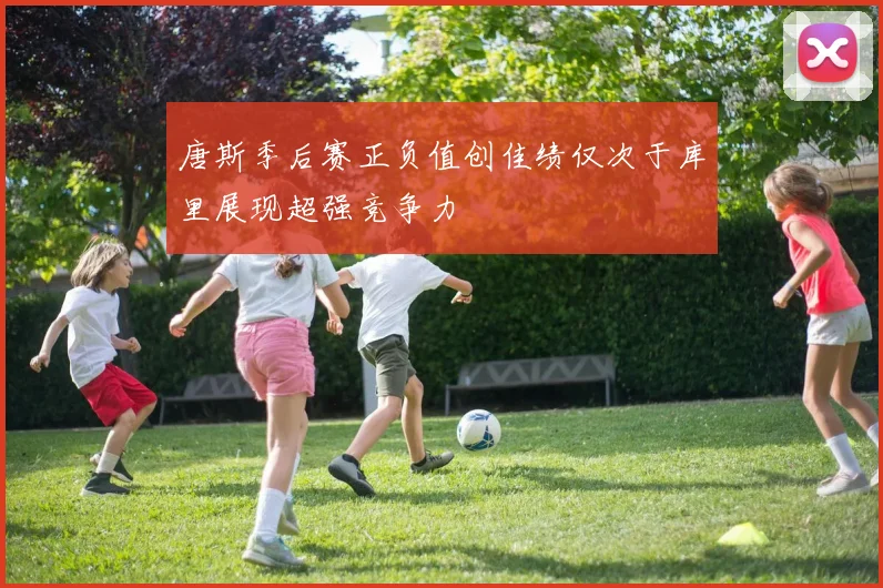唐斯季后赛正负值创佳绩仅次于库里展现超强竞争力
