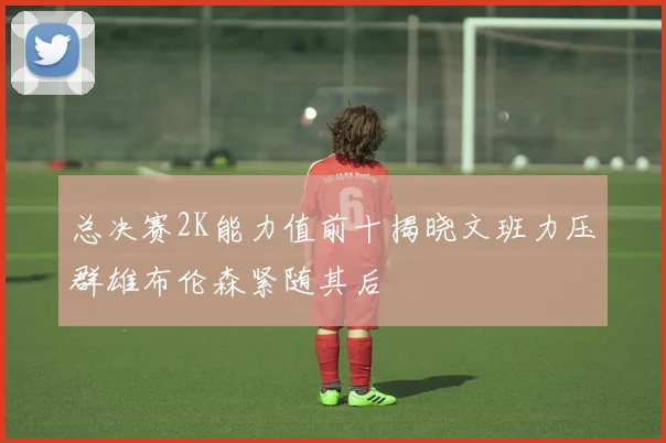 总决赛2K能力值前十揭晓文班力压群雄布伦森紧随其后