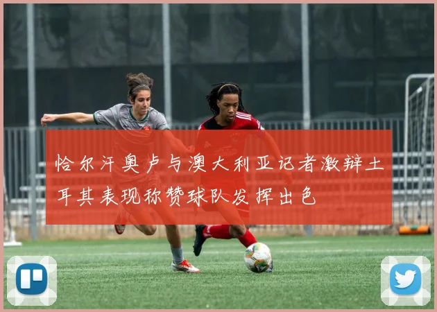 恰尔汗奥卢与澳大利亚记者激辩土耳其表现称赞球队发挥出色