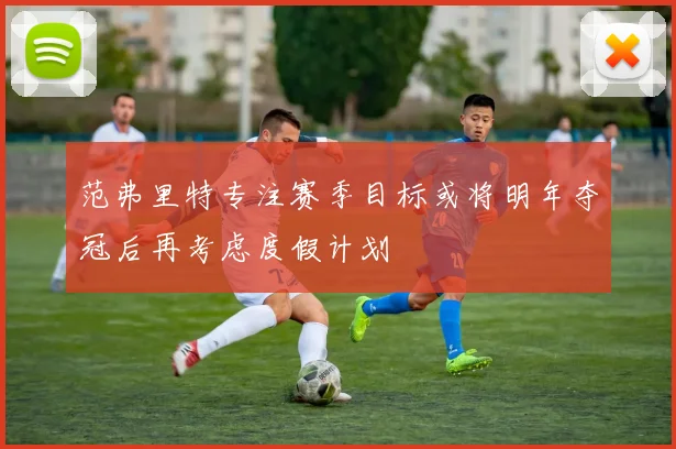 范弗里特专注赛季目标或将明年夺冠后再考虑度假计划