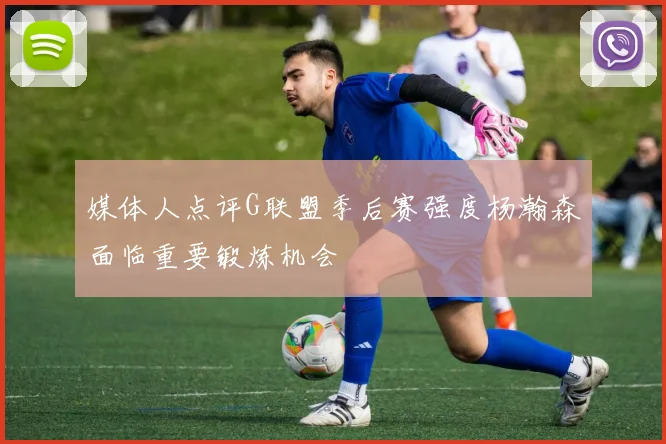媒体人点评G联盟季后赛强度杨瀚森面临重要锻炼机会