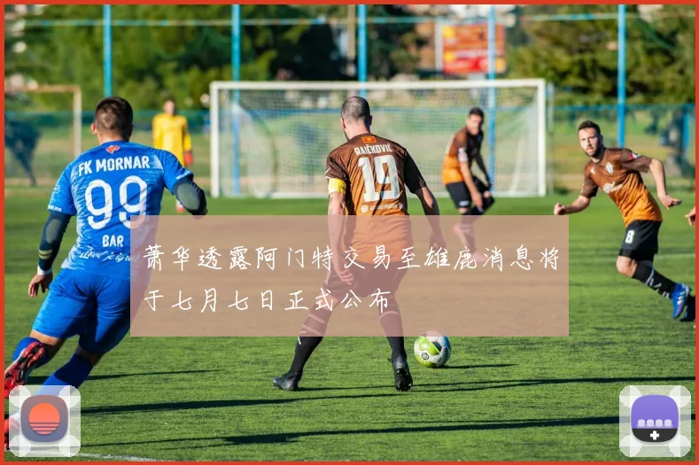 萧华透露阿门特交易至雄鹿消息将于七月七日正式公布