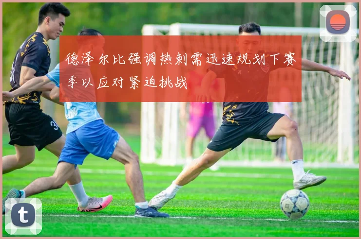 德泽尔比强调热刺需迅速规划下赛季以应对紧迫挑战