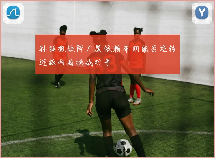 孙铭徽缺阵广厦依赖布朗能否逆转连扳两局挑战对手