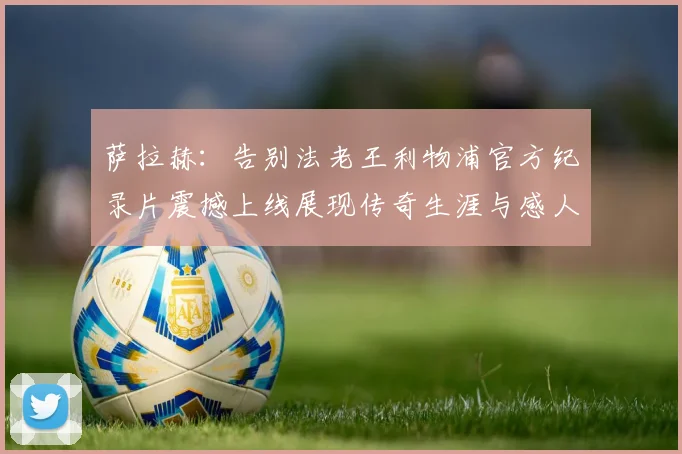 萨拉赫：告别法老王利物浦官方纪录片震撼上线展现传奇生涯与感人时刻