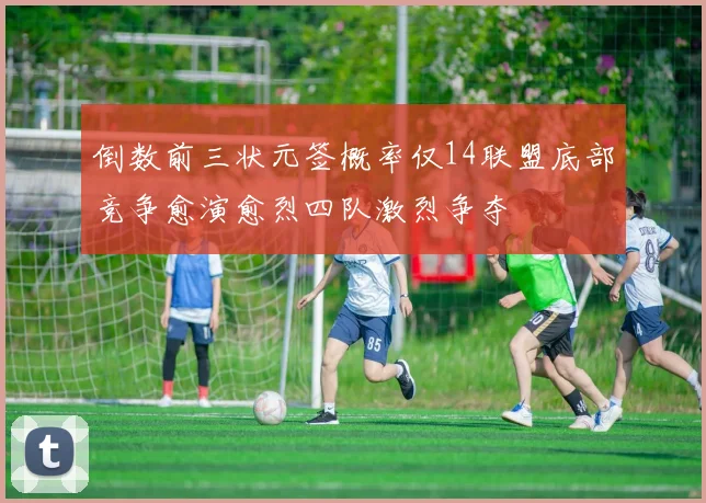 倒数前三状元签概率仅14联盟底部竞争愈演愈烈四队激烈争夺